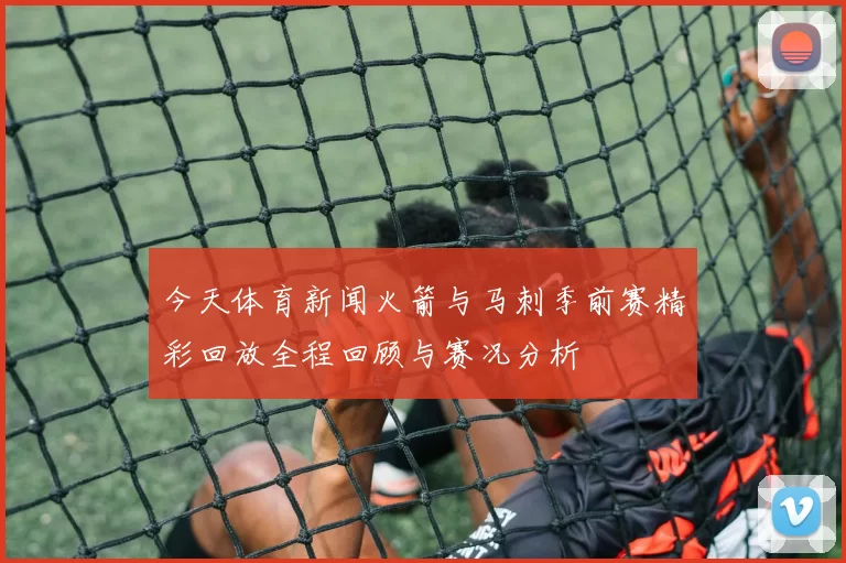 今天体育新闻火箭与马刺季前赛精彩回放全程回顾与赛况分析