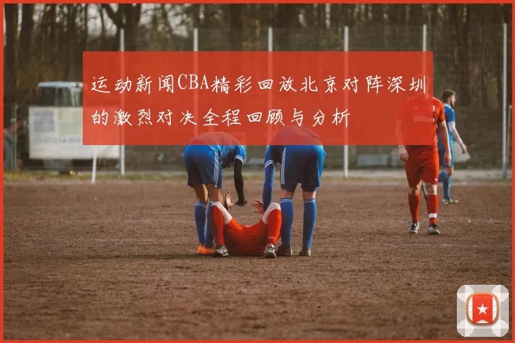 运动新闻CBA精彩回放北京对阵深圳的激烈对决全程回顾与分析