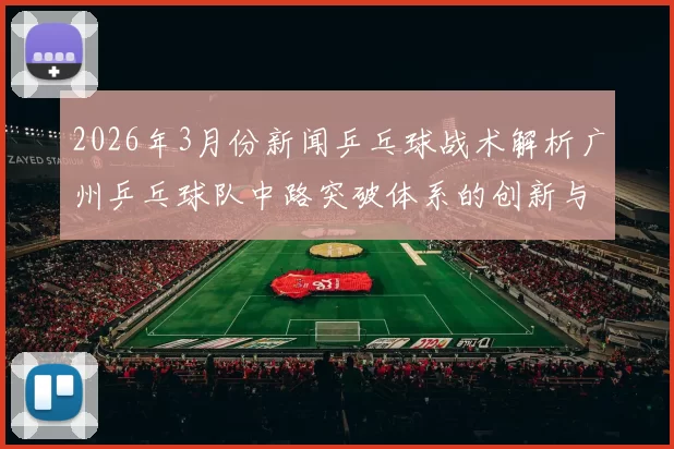 2026年3月份新闻乒乓球战术解析广州乒乓球队中路突破体系的创新与应用