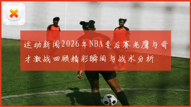 运动新闻2026年NBA季后赛老鹰与奇才激战回顾精彩瞬间与战术分析