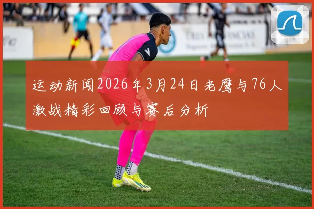 运动新闻2026年3月24日老鹰与76人激战精彩回顾与赛后分析