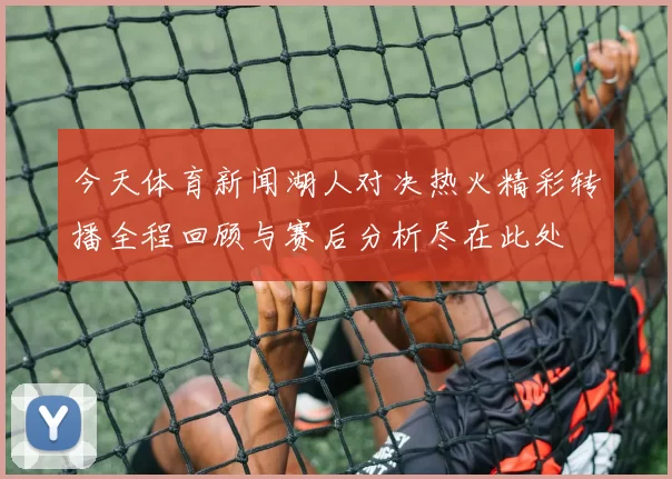 今天体育新闻湖人对决热火精彩转播全程回顾与赛后分析尽在此处