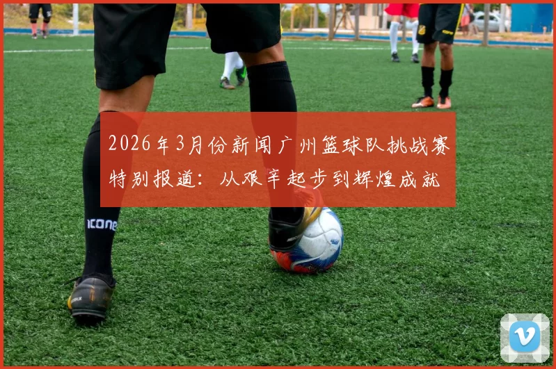 2026年3月份新闻广州篮球队挑战赛特别报道：从艰辛起步到辉煌成就的突破历程