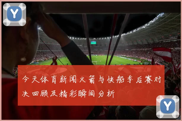 今天体育新闻火箭与快船季后赛对决回顾及精彩瞬间分析